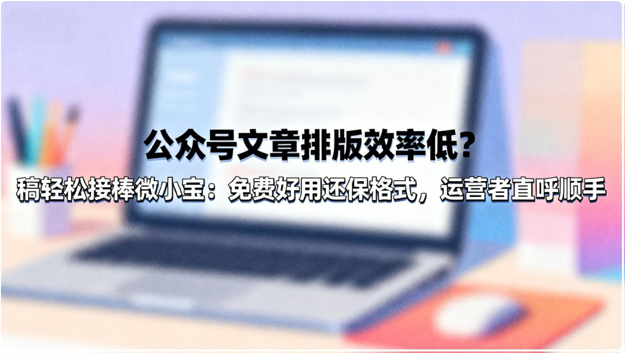 公众号文章排版效率低？稿轻松接棒微小宝：免费好用还保格式，运营者直呼顺手